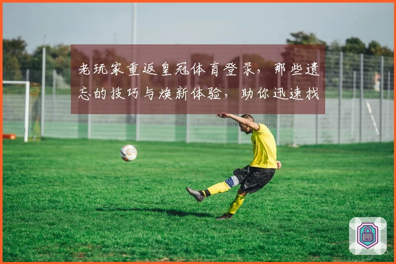 老玩家重返皇冠体育登录，那些遗忘的技巧与焕新体验，助你迅速找回昔日荣光。